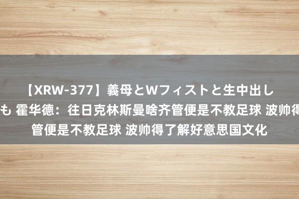 【XRW-377】義母とWフィストと生中出し 神崎まゆみ 桃宮もも 霍华德：往日克林斯曼啥齐管便是不教足球 波帅得了解好意思国文化