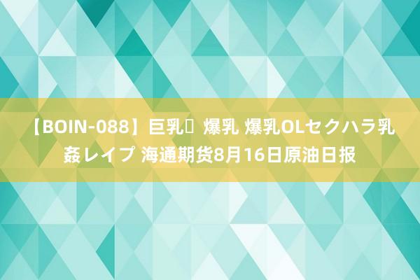 【BOIN-088】巨乳・爆乳 爆乳OLセクハラ乳姦レイプ 海通期货8月16日原油日报