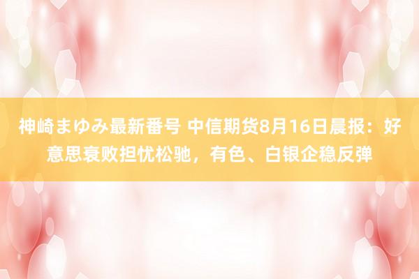 神崎まゆみ最新番号 中信期货8月16日晨报：好意思衰败担忧松驰，有色、白银企稳反弹