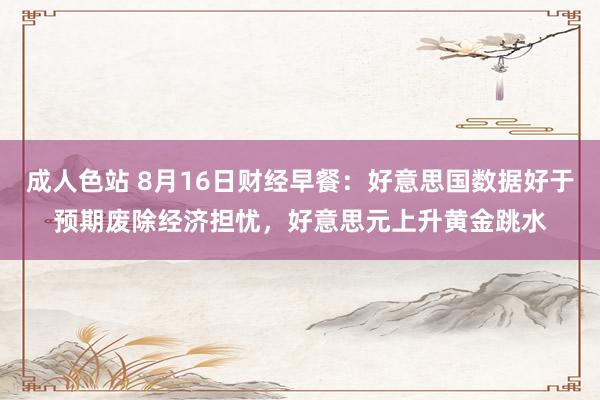 成人色站 8月16日财经早餐：好意思国数据好于预期废除经济担忧，好意思元上升黄金跳水