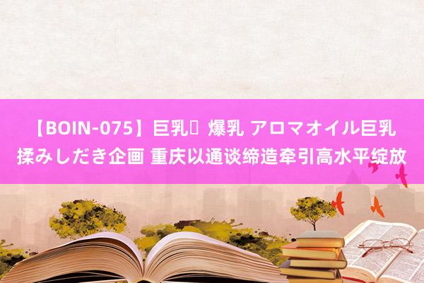 【BOIN-075】巨乳・爆乳 アロマオイル巨乳揉みしだき企画 重庆以通谈缔造牵引高水平绽放