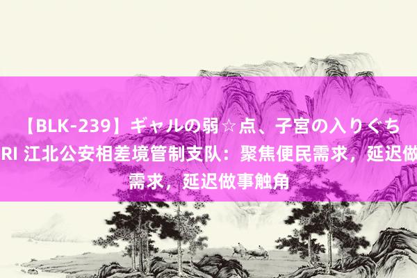 【BLK-239】ギャルの弱☆点、子宮の入りぐちぃ EMIRI 江北公安相差境管制支队：聚焦便民需求，延迟做事触角