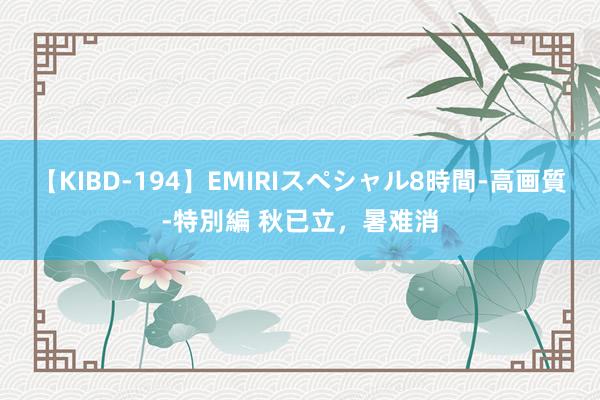 【KIBD-194】EMIRIスペシャル8時間-高画質-特別編 秋已立，暑难消