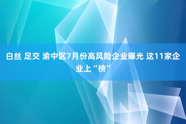 白丝 足交 渝中区7月份高风险企业曝光 这11家企业上“榜”