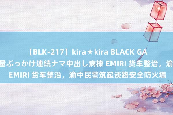 【BLK-217】kira★kira BLACK GAL黒ギャルご奉仕ナース 大量ぶっかけ連続ナマ中出し病棟 EMIRI 货车整治，渝中民警筑起谈路安全防火墙