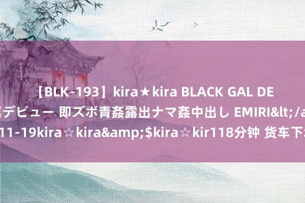 【BLK-193】kira★kira BLACK GAL DEBUT 日焼け黒ギャル専属デビュー 即ズボ青姦露出ナマ姦中出し EMIRI</a>2014-11-19kira☆kira&$kira☆kir118分钟 货车下坡转弯未减慢，效果……