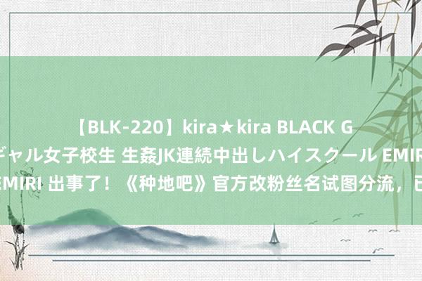 【BLK-220】kira★kira BLACK GAL 留年5年目のお姉黒ギャル女子校生 生姦JK連続中出しハイスクール EMIRI 出事了！《种地吧》官方改粉丝名试图分流，已有85万粉丝取消存眷