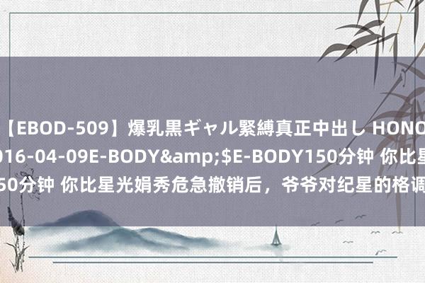 【EBOD-509】爆乳黒ギャル緊縛真正中出し HONOKA</a>2016-04-09E-BODY&$E-BODY150分钟 你比星光娟秀危急撤销后，爷爷对纪星的格调，为何一霎就变了？