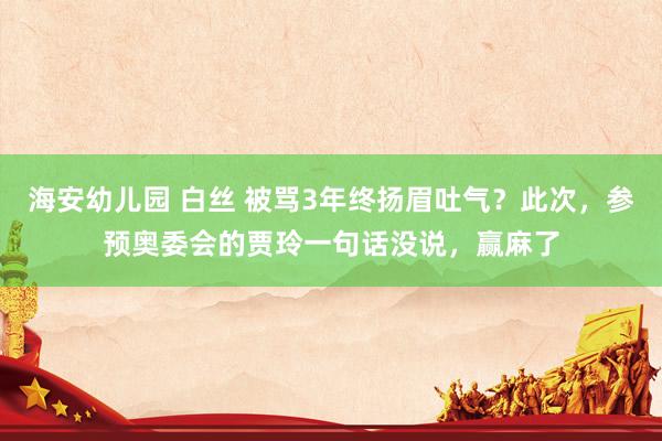 海安幼儿园 白丝 被骂3年终扬眉吐气？此次，参预奥委会的贾玲一句话没说，赢麻了