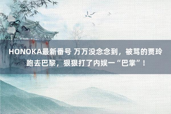 HONOKA最新番号 万万没念念到，被骂的贾玲跑去巴黎，狠狠打了内娱一“巴掌”！