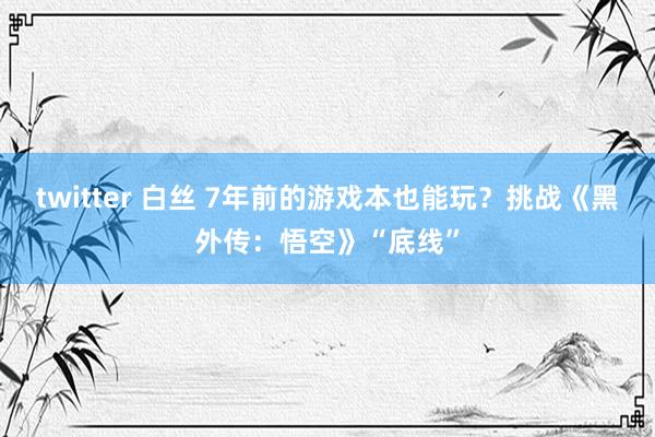 twitter 白丝 7年前的游戏本也能玩？挑战《黑外传：悟空》“底线”