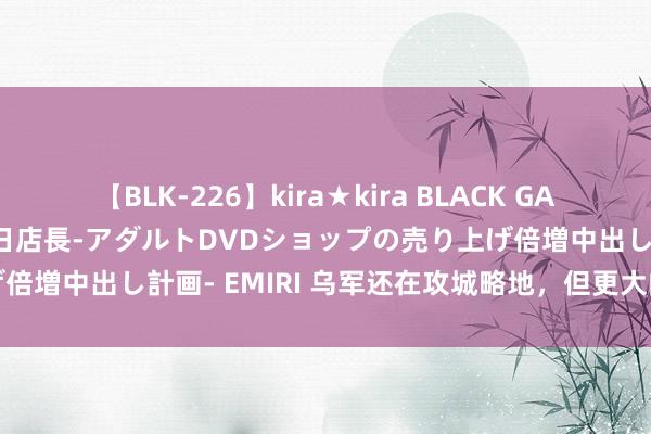 【BLK-226】kira★kira BLACK GAL 黒ギャル露出セクハラ1日店長-アダルトDVDショップの売り上げ倍増中出し計画- EMIRI 乌军还在攻城略地，但更大的问题也来了