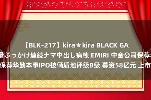 【BLK-217】kira★kira BLACK GAL黒ギャルご奉仕ナース 大量ぶっかけ連続ナマ中出し病棟 EMIRI 中金公司保荐华勤本事IPO技俩质地评级B级 募资58亿元 上市首日股价破发9%