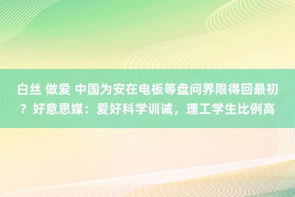 白丝 做爱 中国为安在电板等盘问界限得回最初？好意思媒：爱好科学训诫，理工学生比例高