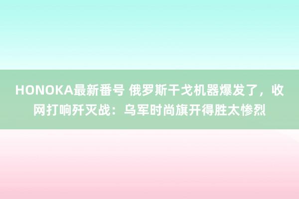 HONOKA最新番号 俄罗斯干戈机器爆发了，收网打响歼灭战：乌军时尚旗开得胜太惨烈