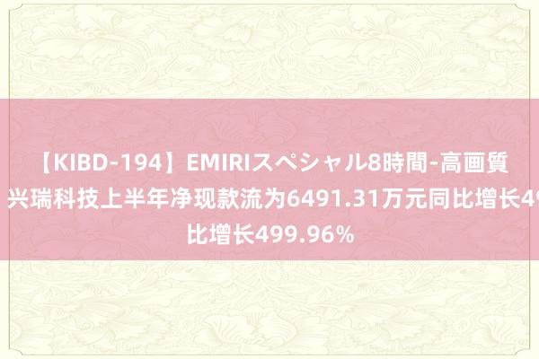 【KIBD-194】EMIRIスペシャル8時間-高画質-特別編 兴瑞科技上半年净现款流为6491.31万元同比增长499.96%