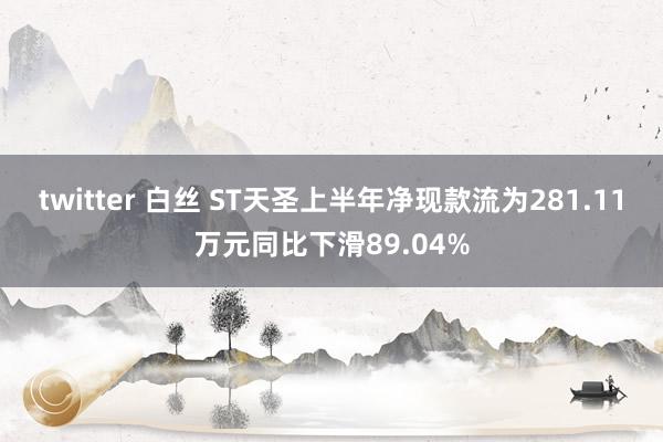 twitter 白丝 ST天圣上半年净现款流为281.11万元同比下滑89.04%