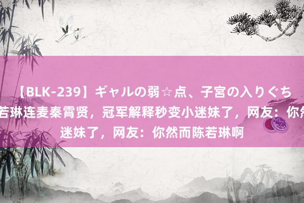 【BLK-239】ギャルの弱☆点、子宮の入りぐちぃ EMIRI 陈若琳连麦秦霄贤，冠军解释秒变小迷妹了，网友：你然而陈若琳啊