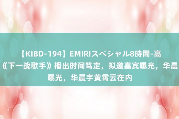 【KIBD-194】EMIRIスペシャル8時間-高画質-特別編 《下一战歌手》播出时间笃定，拟邀嘉宾曝光，华晨宇黄霄云在内