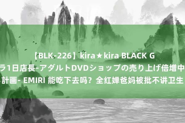 【BLK-226】kira★kira BLACK GAL 黒ギャル露出セクハラ1日店長-アダルトDVDショップの売り上げ倍増中出し計画- EMIRI 能吃下去吗？全红婵爸妈被批不讲卫生，厨房脏的要命，辩驳区毕命