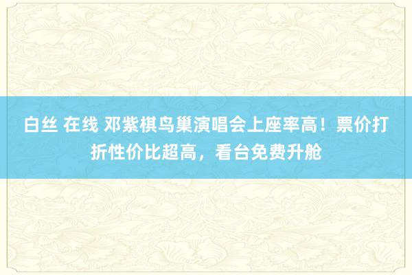 白丝 在线 邓紫棋鸟巢演唱会上座率高！票价打折性价比超高，看台免费升舱