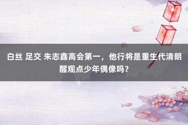 白丝 足交 朱志鑫高会第一，他行将是重生代清朗醒观点少年偶像吗？