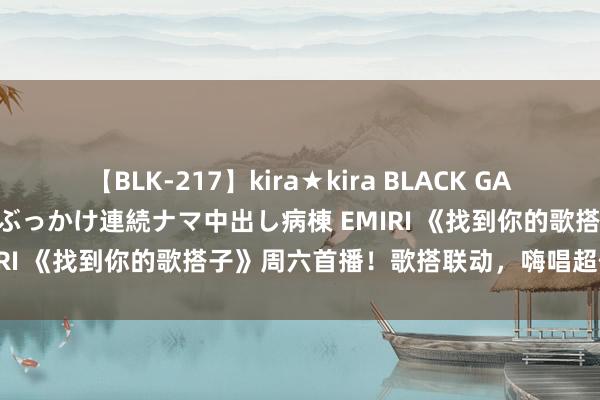 【BLK-217】kira★kira BLACK GAL黒ギャルご奉仕ナース 大量ぶっかけ連続ナマ中出し病棟 EMIRI 《找到你的歌搭子》周六首播！歌搭联动，嗨唱超任意！