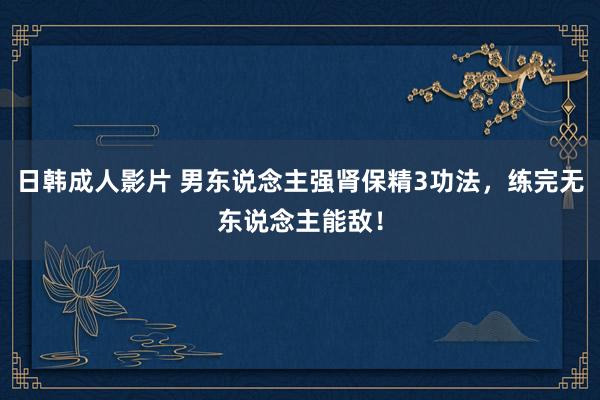 日韩成人影片 男东说念主强肾保精3功法，练完无东说念主能敌！