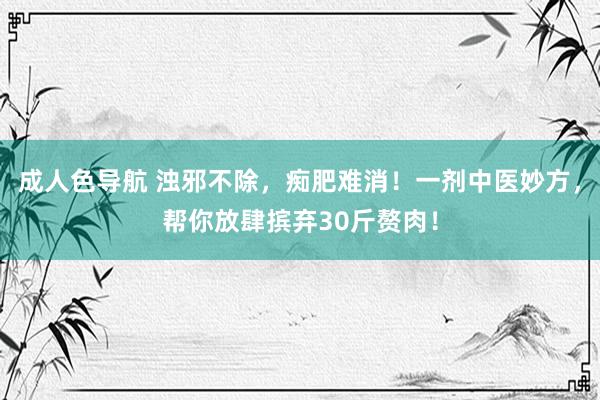 成人色导航 浊邪不除，痴肥难消！一剂中医妙方，帮你放肆摈弃30斤赘肉！