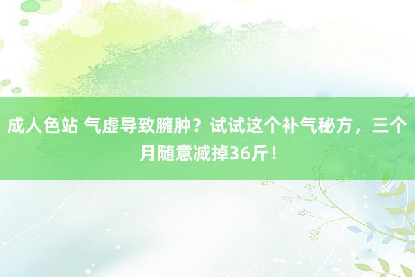 成人色站 气虚导致臃肿？试试这个补气秘方，三个月随意减掉36斤！