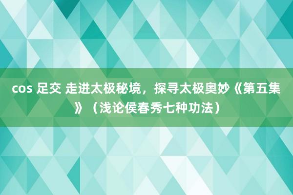 cos 足交 走进太极秘境，探寻太极奥妙《第五集》（浅论侯春秀七种功法）