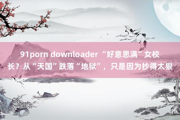 91porn downloader “好意思满”女校长？从“天国”跌落“地狱”，只是因为抄得太狠