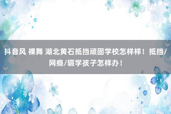 抖音风 裸舞 湖北黄石抵挡顽固学校怎样样！抵挡/网瘾/辍学孩子怎样办！