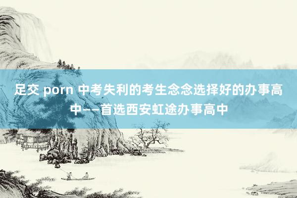 足交 porn 中考失利的考生念念选择好的办事高中——首选西安虹途办事高中