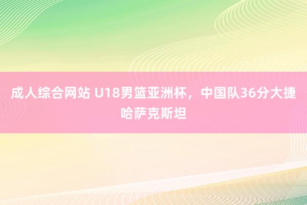 成人综合网站 U18男篮亚洲杯，中国队36分大捷哈萨克斯坦