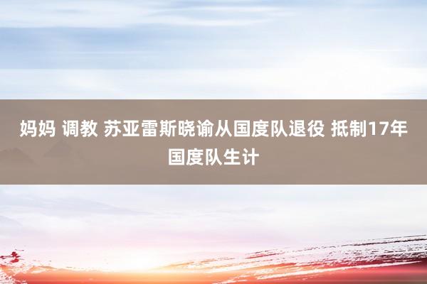 妈妈 调教 苏亚雷斯晓谕从国度队退役 抵制17年国度队生计