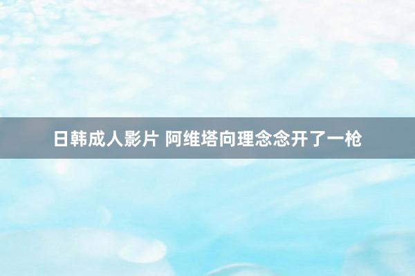 日韩成人影片 阿维塔向理念念开了一枪