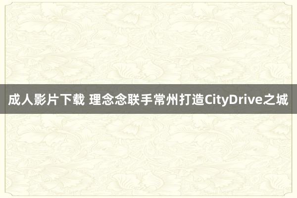 成人影片下载 理念念联手常州打造CityDrive之城