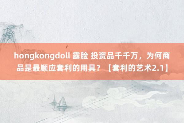 hongkongdoll 露脸 投资品千千万，为何商品是最顺应套利的用具？【套利的艺术2.1】