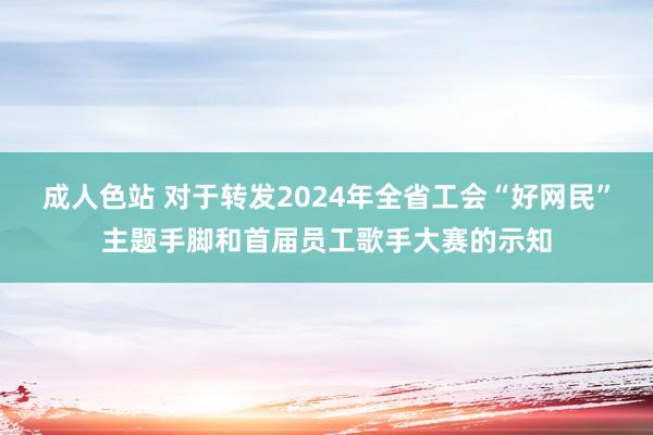 成人色站 对于转发2024年全省工会“好网民”主题手脚和首届员工歌手大赛的示知