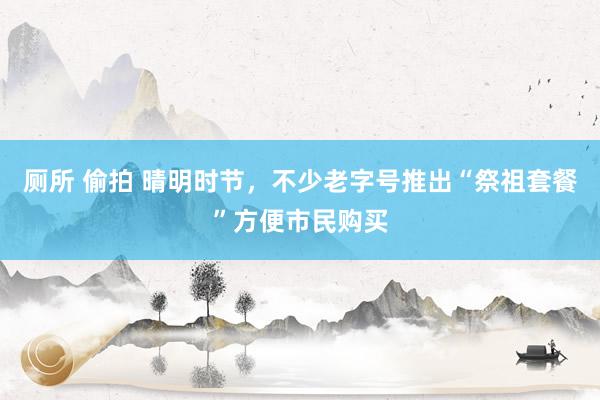 厕所 偷拍 晴明时节，不少老字号推出“祭祖套餐”方便市民购买