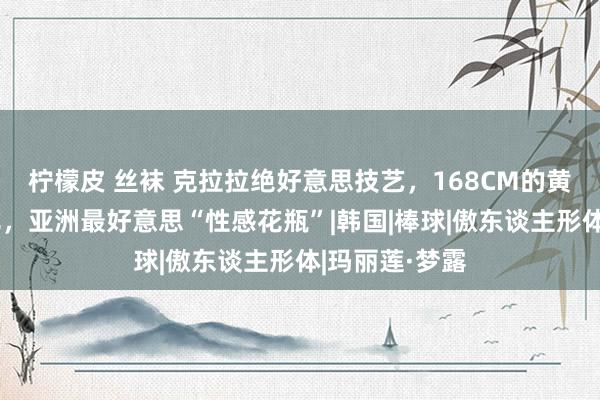 柠檬皮 丝袜 克拉拉绝好意思技艺，168CM的黄金三围腰臀比，亚洲最好意思“性感花瓶”|韩国|棒球|傲东谈主形体|玛丽莲·梦露