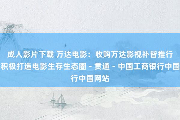 成人影片下载 万达电影：收购万达影视补皆推行端，积极打造电影生存生态圈－贯通－中国工商银行中国网站