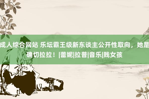 成人综合网站 乐坛霸王级新东谈主公开性取向，她是确切拉拉！|蕾妮|拉普|音乐|贱女孩