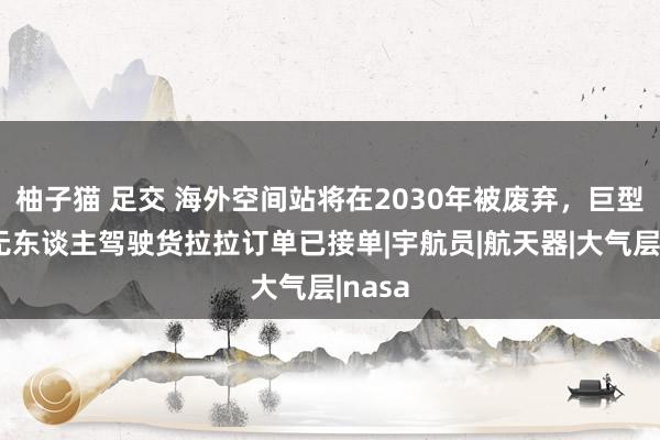 柚子猫 足交 海外空间站将在2030年被废弃，巨型天外无东谈主驾驶货拉拉订单已接单|宇航员|航天器|大气层|nasa