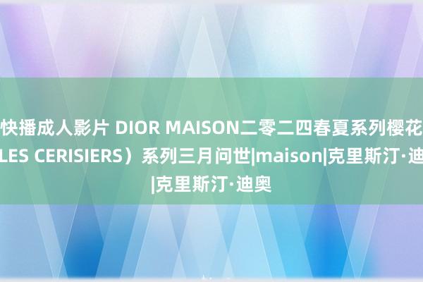 快播成人影片 DIOR MAISON二零二四春夏系列樱花（LES CERISIERS）系列三月问世|maison|克里斯汀·迪奥