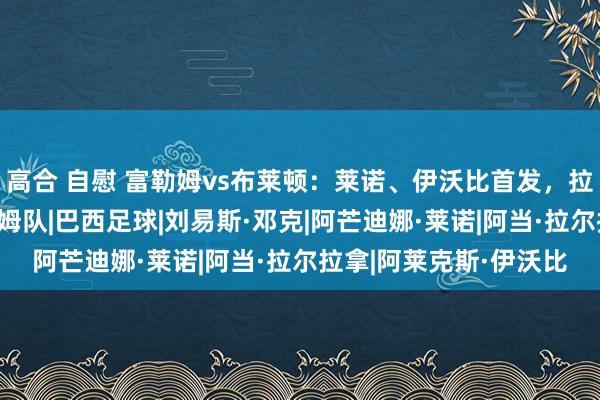 高合 自慰 富勒姆vs布莱顿：莱诺、伊沃比首发，拉拉纳、邓克出战|富勒姆队|巴西足球|刘易斯·邓克|阿芒迪娜·莱诺|阿当·拉尔拉拿|阿莱克斯·伊沃比