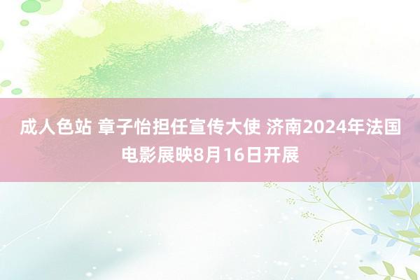 成人色站 章子怡担任宣传大使 济南2024年法国电影展映8月16日开展