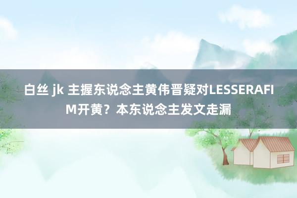 白丝 jk 主握东说念主黄伟晋疑对LESSERAFIM开黄？本东说念主发文走漏