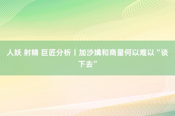 人妖 射精 巨匠分析丨加沙媾和商量何以难以“谈下去”